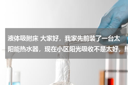 液体吸附床 大家好，我家先前装了一台太阳能热水器，现在小区阳光吸收不是太好，热水供应不上，我想再安装一台即热热