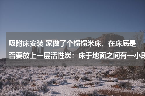 吸附床安装 家做了个榻榻米床，在床底是否要放上一层活性炭：床于地面之间有一小段距离，床的面积密封的，装修在进行