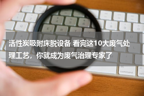 活性炭吸附床脱设备 看完这10大废气处理工艺，你就成为废气治理专家了