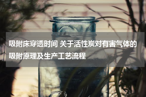 吸附床穿透时间 关于活性炭对有害气体的吸附原理及生产工艺流程