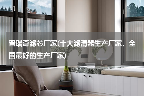 普瑞奇滤芯厂家(十大滤清器生产厂家，全国最好的生产厂家)