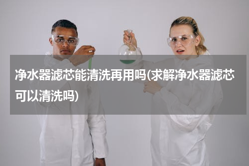 净水器滤芯能清洗再用吗(求解净水器滤芯可以清洗吗)
