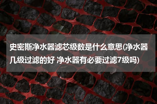 史密斯净水器滤芯级数是什么意思(净水器几级过滤的好 净水器有必要过滤7级吗)