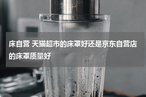 床自营 天猫超市的床罩好还是京东自营店的床罩质量好