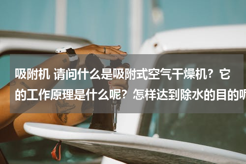 吸附机 请问什么是吸附式空气干燥机？它的工作原理是什么呢？怎样达到除水的目的呢？