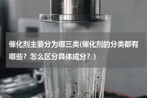 催化剂主要分为哪三类(催化剂的分类都有哪些？怎么区分具体成分？)