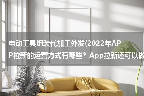 电动工具组装代加工外发(2022年APP拉新的运营方式有哪些？App拉新还可以做吗？)