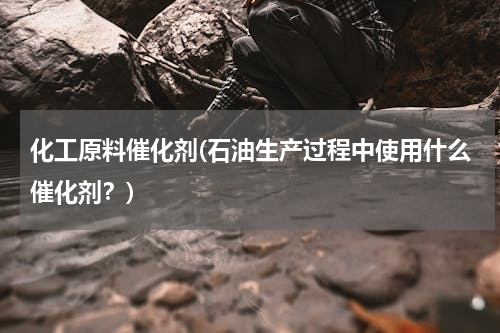 化工原料催化剂(石油生产过程中使用什么催化剂？)