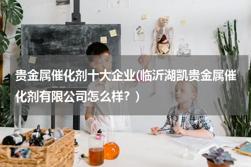 贵金属催化剂十大企业(临沂湖凯贵金属催化剂有限公司怎么样？)