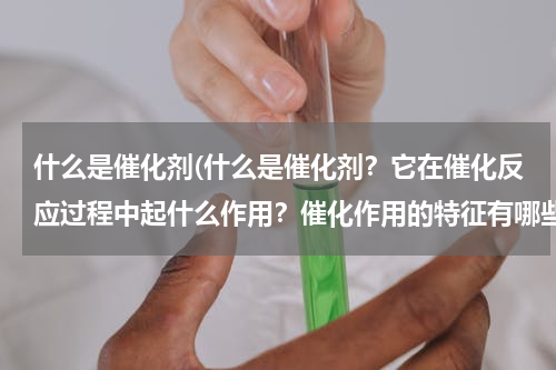 什么是催化剂(什么是催化剂？它在催化反应过程中起什么作用？催化作用的特征有哪些？)