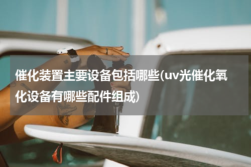 催化装置主要设备包括哪些(uv光催化氧化设备有哪些配件组成)