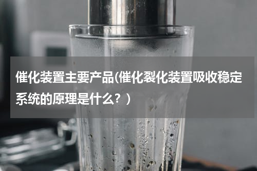 催化装置主要产品(催化裂化装置吸收稳定系统的原理是什么？)