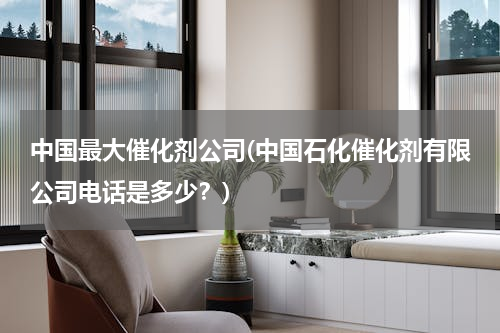中国最大催化剂公司(中国石化催化剂有限公司电话是多少？)