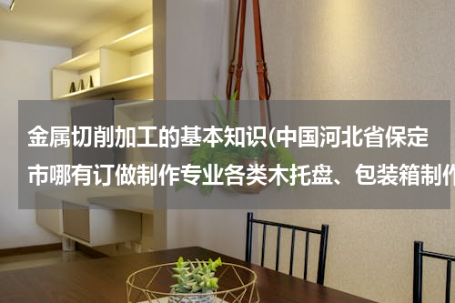 金属切削加工的基本知识(中国河北省保定市哪有订做制作专业各类木托盘、包装箱制作批发零售生产工厂？电话？传真？)