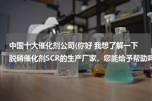 中国十大催化剂公司(你好 我想了解一下脱硝催化剂SCR的生产厂家，您能给予帮助吗？)