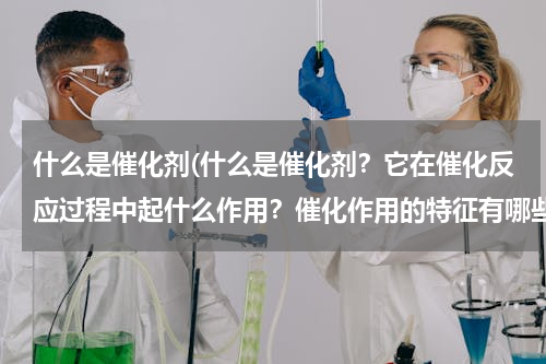 什么是催化剂(什么是催化剂？它在催化反应过程中起什么作用？催化作用的特征有哪些？)