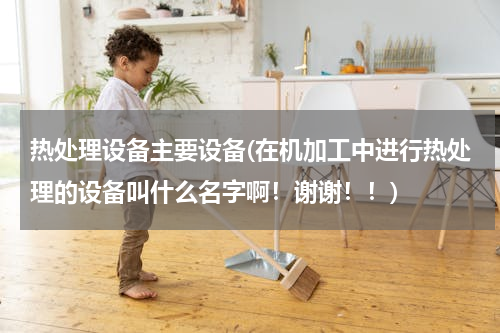 热处理设备主要设备(在机加工中进行热处理的设备叫什么名字啊！谢谢！！)