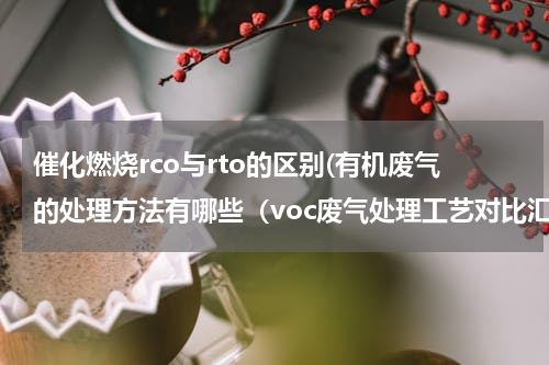 催化燃烧rco与rto的区别(有机废气的处理方法有哪些（voc废气处理工艺对比汇总）)