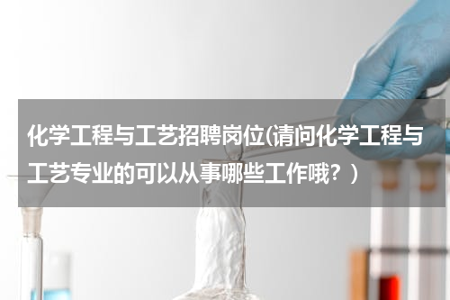 化学工程与工艺招聘岗位(请问化学工程与工艺专业的可以从事哪些工作哦？)