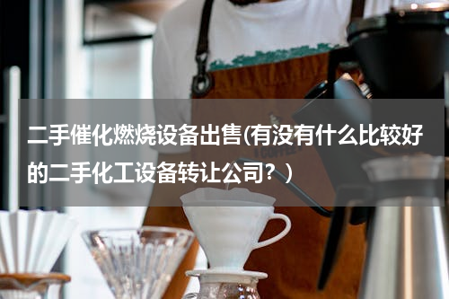 二手催化燃烧设备出售(有没有什么比较好的二手化工设备转让公司？)