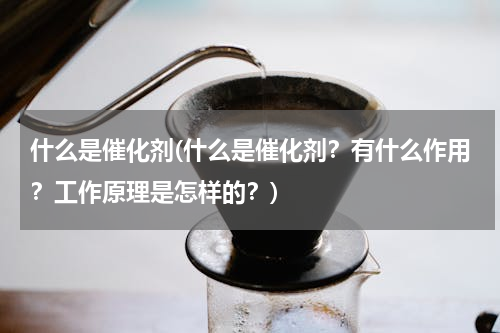 什么是催化剂(什么是催化剂？有什么作用？工作原理是怎样的？)