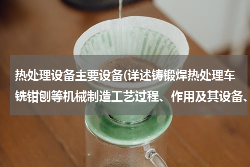 热处理设备主要设备(详述铸锻焊热处理车铣钳刨等机械制造工艺过程、作用及其设备、工艺装备)