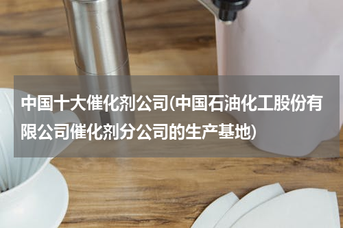 中国十大催化剂公司(中国石油化工股份有限公司催化剂分公司的生产基地)