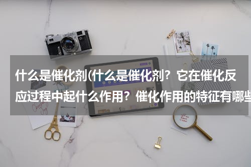 什么是催化剂(什么是催化剂？它在催化反应过程中起什么作用？催化作用的特征有哪些？)