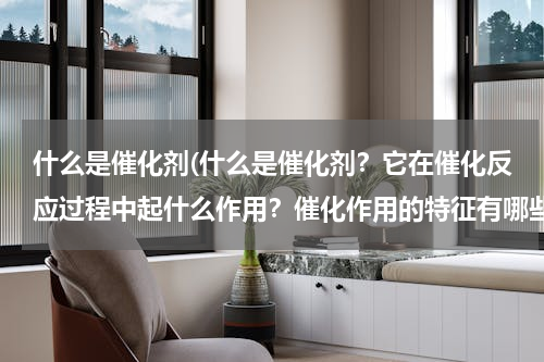 什么是催化剂(什么是催化剂？它在催化反应过程中起什么作用？催化作用的特征有哪些？)