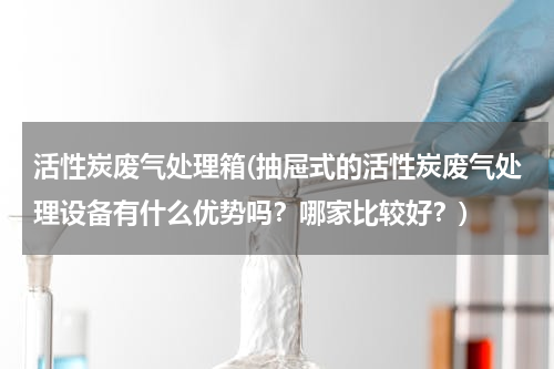 活性炭废气处理箱(抽屉式的活性炭废气处理设备有什么优势吗？哪家比较好？)