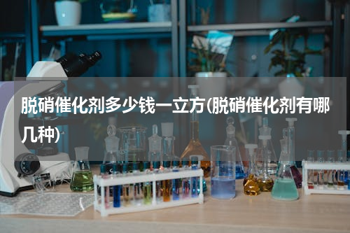 脱硝催化剂多少钱一立方(脱硝催化剂有哪几种)