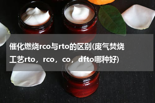 催化燃烧rco与rto的区别(废气焚烧工艺rto，rco，co，dfto哪种好)