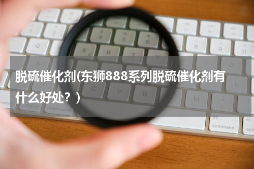 脱硫催化剂(东狮888系列脱硫催化剂有什么好处？)