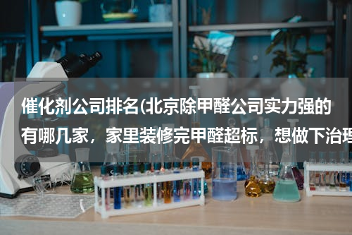 催化剂公司排名(北京除甲醛公司实力强的有哪几家，家里装修完甲醛超标，想做下治理？)