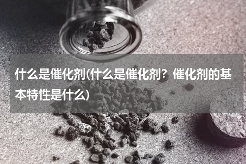 什么是催化剂(什么是催化剂？催化剂的基本特性是什么)
