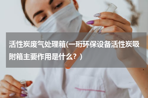 活性炭废气处理箱(一珩环保设备活性炭吸附箱主要作用是什么？)