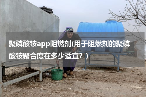 聚磷酸铵app阻燃剂(用于阻燃剂的聚磷酸铵聚合度在多少适宜？)