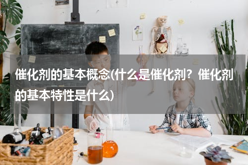 催化剂的基本概念(什么是催化剂？催化剂的基本特性是什么)