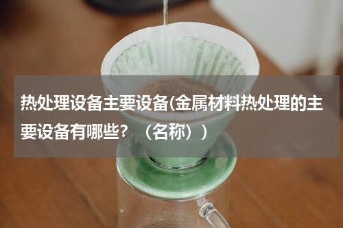 热处理设备主要设备(金属材料热处理的主要设备有哪些？（名称）)