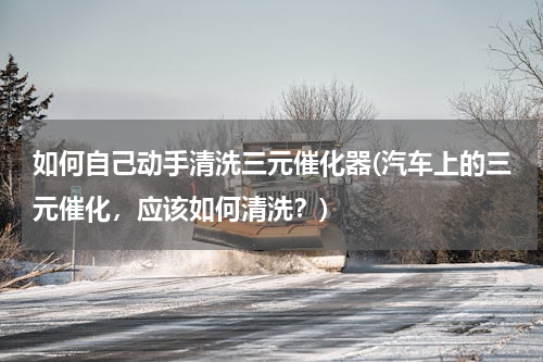 如何自己动手清洗三元催化器(汽车上的三元催化，应该如何清洗？)