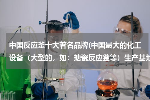 中国反应釜十大著名品牌(中国最大的化工设备（大型的，如：搪瓷反应釜等）生产基地是？)