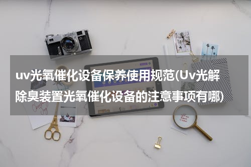 uv光氧催化设备保养使用规范(Uv光解除臭装置光氧催化设备的注意事项有哪)