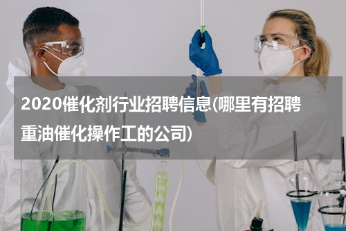 2020催化剂行业招聘信息(哪里有招聘重油催化操作工的公司)