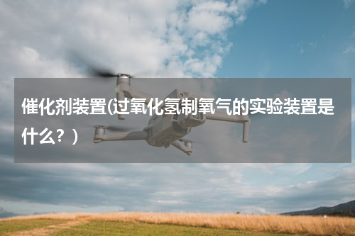 催化剂装置(过氧化氢制氧气的实验装置是什么？)