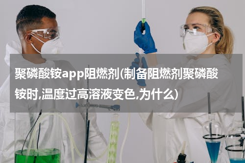 聚磷酸铵app阻燃剂(制备阻燃剂聚磷酸铵时,温度过高溶液变色,为什么)