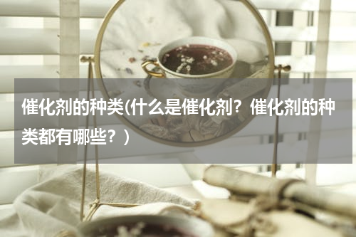 催化剂的种类(什么是催化剂？催化剂的种类都有哪些？)