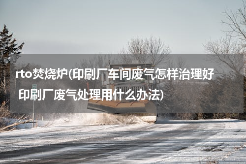 rto焚烧炉(印刷厂车间废气怎样治理好 印刷厂废气处理用什么办法)