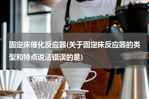 固定床催化反应器(关于固定床反应器的类型和特点说法错误的是)