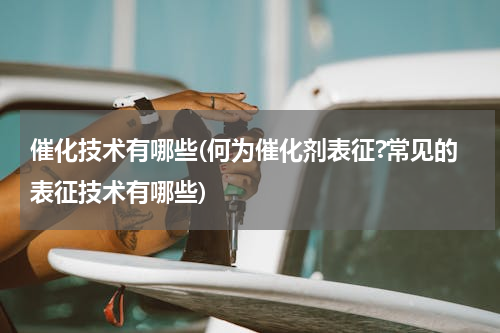催化技术有哪些(何为催化剂表征?常见的表征技术有哪些)