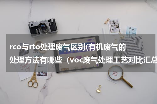 rco与rto处理废气区别(有机废气的处理方法有哪些（voc废气处理工艺对比汇总）)